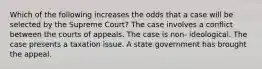 Which of the following increases the odds that a case will be selected by the Supreme Court? The case involves a conflict between the courts of appeals. The case is non- ideological. The case presents a taxation issue. A state government has brought the appeal.