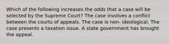 Which of the following increases the odds that a case will be selected by the Supreme Court? The case involves a conflict between the courts of appeals. The case is non- ideological. The case presents a taxation issue. A state government has brought the appeal.