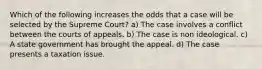 Which of the following increases the odds that a case will be selected by the Supreme Court? a) The case involves a conflict between the courts of appeals. b) The case is non ideological. c) A state government has brought the appeal. d) The case presents a taxation issue.