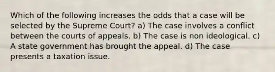 Which of the following increases the odds that a case will be selected by the Supreme Court? a) The case involves a conflict between the courts of appeals. b) The case is non ideological. c) A state government has brought the appeal. d) The case presents a taxation issue.