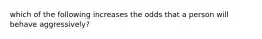 which of the following increases the odds that a person will behave aggressively?