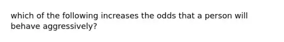 which of the following increases the odds that a person will behave aggressively?