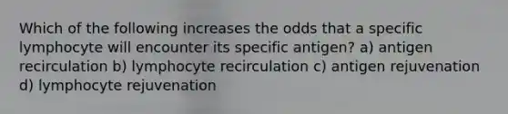 Which of the following increases the odds that a specific lymphocyte will encounter its specific antigen? a) antigen recirculation b) lymphocyte recirculation c) antigen rejuvenation d) lymphocyte rejuvenation