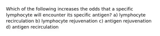 Which of the following increases the odds that a specific lymphocyte will encounter its specific antigen? a) lymphocyte recirculation b) lymphocyte rejuvenation c) antigen rejuvenation d) antigen recirculation