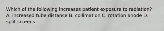 Which of the following increases patient exposure to radiation? A. increased tube distance B. collimation C. rotation anode D. split screens