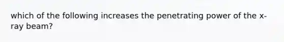 which of the following increases the penetrating power of the x-ray beam?