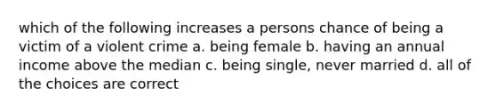 which of the following increases a persons chance of being a victim of a violent crime a. being female b. having an annual income above the median c. being single, never married d. all of the choices are correct