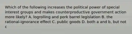 Which of the following increases the political power of special interest groups and makes counterproductive government action more likely? A. logrolling and pork barrel legislation B. the rational-ignorance effect C. public goods D. both a and b, but not c