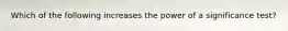 Which of the following increases the power of a significance test?