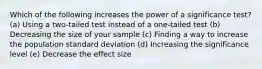 Which of the following increases the power of a significance test? (a) Using a two-tailed test instead of a one-tailed test (b) Decreasing the size of your sample (c) Finding a way to increase the population standard deviation (d) Increasing the significance level (e) Decrease the effect size