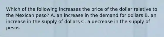 Which of the following increases the price of the dollar relative to the Mexican peso? A. an increase in the demand for dollars B. an increase in the supply of dollars C. a decrease in the supply of pesos