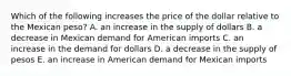 Which of the following increases the price of the dollar relative to the Mexican peso? A. an increase in the supply of dollars B. a decrease in Mexican demand for American imports C. an increase in the demand for dollars D. a decrease in the supply of pesos E. an increase in American demand for Mexican imports