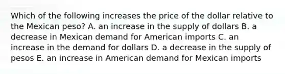 Which of the following increases the price of the dollar relative to the Mexican peso? A. an increase in the supply of dollars B. a decrease in Mexican demand for American imports C. an increase in the demand for dollars D. a decrease in the supply of pesos E. an increase in American demand for Mexican imports