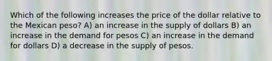 Which of the following increases the price of the dollar relative to the Mexican peso? A) an increase in the supply of dollars B) an increase in the demand for pesos C) an increase in the demand for dollars D) a decrease in the supply of pesos.