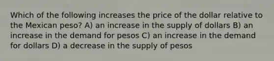 Which of the following increases the price of the dollar relative to the Mexican peso? A) an increase in the supply of dollars B) an increase in the demand for pesos C) an increase in the demand for dollars D) a decrease in the supply of pesos