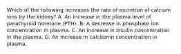 Which of the following increases the rate of excretion of calcium ions by the kidney? A. An increase in the plasma level of parathyroid hormone (PTH). B. A decrease in phosphate ion concentration in plasma. C. An increase in insulin concentration in the plasma. D. An increase in calcitonin concentration in plasma.