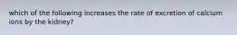 which of the following increases the rate of excretion of calcium ions by the kidney?