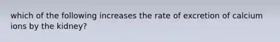 which of the following increases the rate of excretion of calcium ions by the kidney?