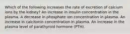 Which of the following increases the rate of excretion of calcium ions by the kidney? An increase in insulin concentration in the plasma. A decrease in phosphate ion concentration in plasma. An increase in calcitonin concentration in plasma. An increase in the plasma level of parathyroid hormone (PTH).