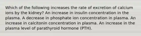 Which of the following increases the rate of excretion of calcium ions by the kidney? An increase in insulin concentration in the plasma. A decrease in phosphate ion concentration in plasma. An increase in calcitonin concentration in plasma. An increase in the plasma level of parathyroid hormone (PTH).