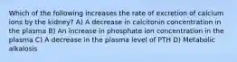 Which of the following increases the rate of excretion of calcium ions by the kidney? A) A decrease in calcitonin concentration in the plasma B) An increase in phosphate ion concentration in the plasma C) A decrease in the plasma level of PTH D) Metabolic alkalosis