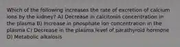 Which of the following increases the rate of excretion of calcium ions by the kidney? A) Decrease in calcitonin concentration in the plasma B) Increase in phosphate ion concentration in the plasma C) Decrease in the plasma level of parathyroid hormone D) Metabolic alkalosis