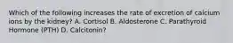 Which of the following increases the rate of excretion of calcium ions by the kidney? A. Cortisol B. Aldosterone C. Parathyroid Hormone (PTH) D. Calcitonin?