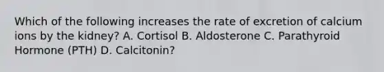 Which of the following increases the rate of excretion of calcium ions by the kidney? A. Cortisol B. Aldosterone C. Parathyroid Hormone (PTH) D. Calcitonin?