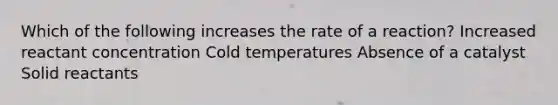 Which of the following increases the rate of a reaction? Increased reactant concentration Cold temperatures Absence of a catalyst Solid reactants