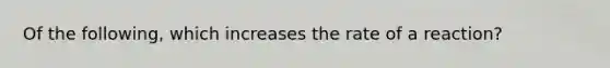 Of the following, which increases the rate of a reaction?