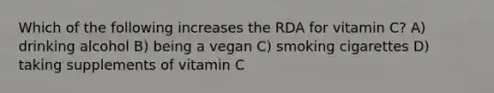 Which of the following increases the RDA for vitamin C? A) drinking alcohol B) being a vegan C) smoking cigarettes D) taking supplements of vitamin C