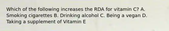 Which of the following increases the RDA for vitamin C? A. Smoking cigarettes B. Drinking alcohol C. Being a vegan D. Taking a supplement of Vitamin E