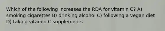 Which of the following increases the RDA for vitamin C? A) smoking cigarettes B) drinking alcohol C) following a vegan diet D) taking vitamin C supplements