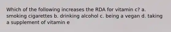 Which of the following increases the RDA for vitamin c? a. smoking cigarettes b. drinking alcohol c. being a vegan d. taking a supplement of vitamin e