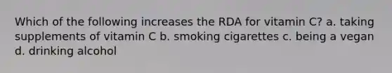 Which of the following increases the RDA for vitamin C? a. taking supplements of vitamin C b. smoking cigarettes c. being a vegan d. drinking alcohol