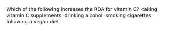 Which of the following increases the RDA for vitamin C? -taking vitamin C supplements -drinking alcohol -smoking cigarettes -following a vegan diet