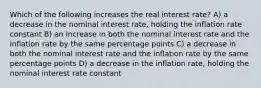 Which of the following increases the real interest rate? A) a decrease in the nominal interest rate, holding the inflation rate constant B) an increase in both the nominal interest rate and the inflation rate by the same percentage points C) a decrease in both the nominal interest rate and the inflation rate by the same percentage points D) a decrease in the inflation rate, holding the nominal interest rate constant