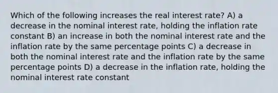 Which of the following increases the real interest rate? A) a decrease in the nominal interest rate, holding the inflation rate constant B) an increase in both the nominal interest rate and the inflation rate by the same percentage points C) a decrease in both the nominal interest rate and the inflation rate by the same percentage points D) a decrease in the inflation rate, holding the nominal interest rate constant