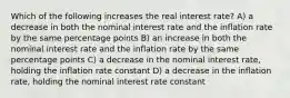 Which of the following increases the real interest rate? A) a decrease in both the nominal interest rate and the inflation rate by the same percentage points B) an increase in both the nominal interest rate and the inflation rate by the same percentage points C) a decrease in the nominal interest rate, holding the inflation rate constant D) a decrease in the inflation rate, holding the nominal interest rate constant