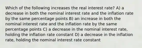 Which of the following increases the real interest rate? A) a decrease in both the nominal interest rate and the inflation rate by the same percentage points B) an increase in both the nominal interest rate and the inflation rate by the same percentage points C) a decrease in the nominal interest rate, holding the inflation rate constant D) a decrease in the inflation rate, holding the nominal interest rate constant