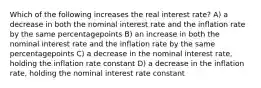 Which of the following increases the real interest rate? A) a decrease in both the nominal interest rate and the inflation rate by the same percentagepoints B) an increase in both the nominal interest rate and the inflation rate by the same percentagepoints C) a decrease in the nominal interest rate, holding the inflation rate constant D) a decrease in the inflation rate, holding the nominal interest rate constant