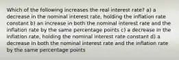 Which of the following increases the real interest rate? a) a decrease in the nominal interest rate, holding the inflation rate constant b) an increase in both the nominal interest rate and the inflation rate by the same percentage points c) a decrease in the inflation rate, holding the nominal interest rate constant d) a decrease in both the nominal interest rate and the inflation rate by the same percentage points