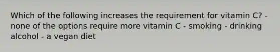 Which of the following increases the requirement for vitamin C? -none of the options require more vitamin C - smoking - drinking alcohol - a vegan diet