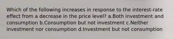 Which of the following increases in response to the interest-rate effect from a decrease in the price level? a.Both investment and consumption b.Consumption but not investment c.Neither investment nor consumption d.Investment but not consumption