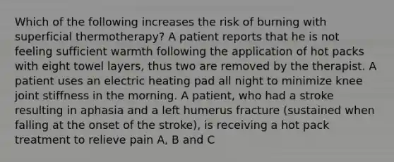 Which of the following increases the risk of burning with superficial thermotherapy? A patient reports that he is not feeling sufficient warmth following the application of hot packs with eight towel layers, thus two are removed by the therapist. A patient uses an electric heating pad all night to minimize knee joint stiffness in the morning. A patient, who had a stroke resulting in aphasia and a left humerus fracture (sustained when falling at the onset of the stroke), is receiving a hot pack treatment to relieve pain A, B and C