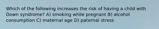 Which of the following increases the risk of having a child with Down syndrome? A) smoking while pregnant B) alcohol consumption C) maternal age D) paternal stress