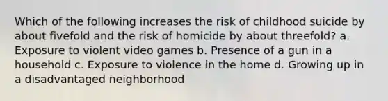 Which of the following increases the risk of childhood suicide by about fivefold and the risk of homicide by about threefold? a. Exposure to violent video games b. Presence of a gun in a household c. Exposure to violence in the home d. Growing up in a disadvantaged neighborhood