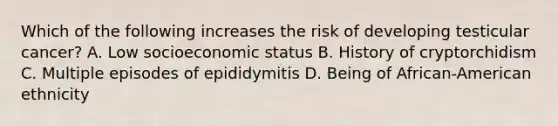 Which of the following increases the risk of developing testicular cancer? A. Low socioeconomic status B. History of cryptorchidism C. Multiple episodes of epididymitis D. Being of African-American ethnicity