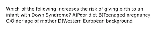 Which of the following increases the risk of giving birth to an infant with Down Syndrome? A)Poor diet B)Teenaged pregnancy C)Older age of mother D)Western European background