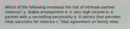 Which of the following increases the risk of intimate partner violence? a. Stable employment d. A very high income b. A partner with a controlling personality e. A society that provides clear sanctions for violence c. Total agreement on family roles